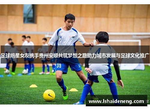 足球明星女友携手贵州安顺共筑梦想之路助力城市发展与足球文化推广