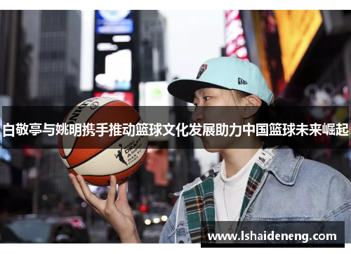 白敬亭与姚明携手推动篮球文化发展助力中国篮球未来崛起