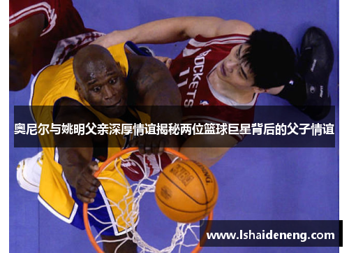 奥尼尔与姚明父亲深厚情谊揭秘两位篮球巨星背后的父子情谊