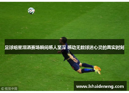 足球明星泪洒赛场瞬间感人至深 感动无数球迷心灵的真实时刻