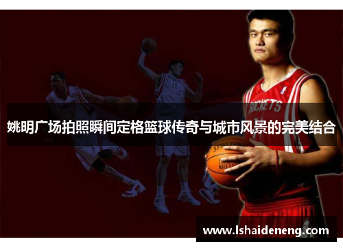 姚明广场拍照瞬间定格篮球传奇与城市风景的完美结合