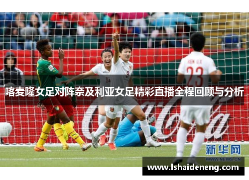 喀麦隆女足对阵奈及利亚女足精彩直播全程回顾与分析