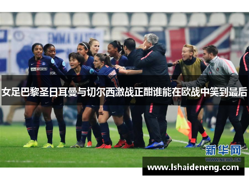 女足巴黎圣日耳曼与切尔西激战正酣谁能在欧战中笑到最后