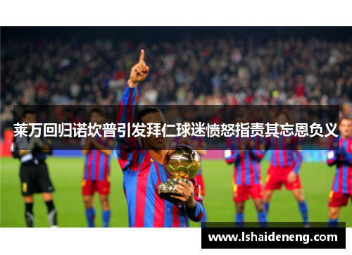 莱万回归诺坎普引发拜仁球迷愤怒指责其忘恩负义